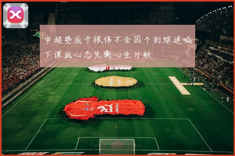 中超垫底于根伟不会因个别球迷喊下课就心态失衡心生计较