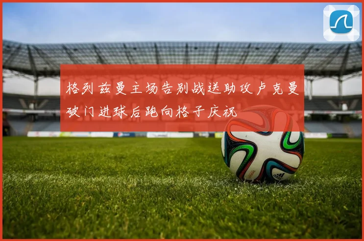 格列兹曼主场告别战送助攻卢克曼破门进球后跑向格子庆祝